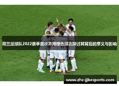 荷兰足球队2022赛季首次弃用橙色球衣探讨其背后的意义与影响