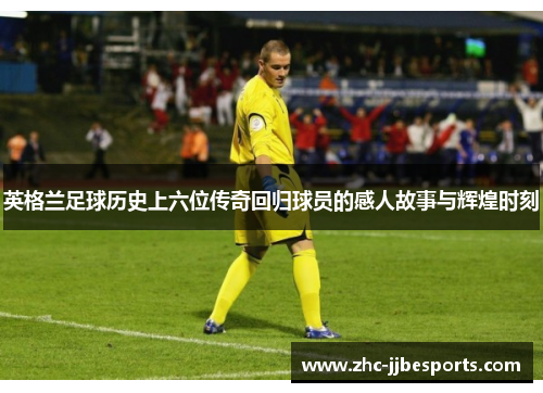英格兰足球历史上六位传奇回归球员的感人故事与辉煌时刻