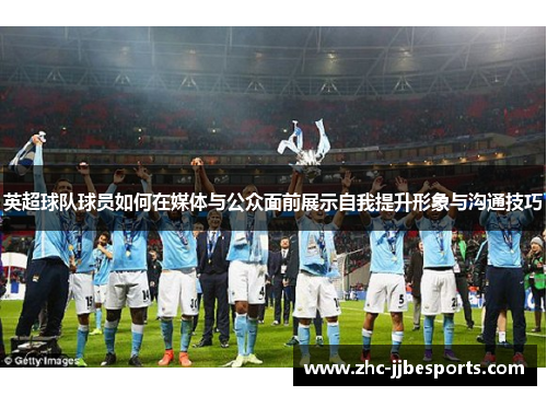 英超球队球员如何在媒体与公众面前展示自我提升形象与沟通技巧 英超球队球员如何在媒体与公众面前展示自我提升形象与沟通技巧