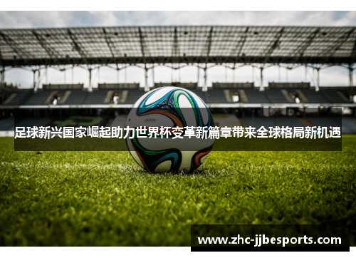 足球新兴国家崛起助力世界杯变革新篇章带来全球格局新机遇
