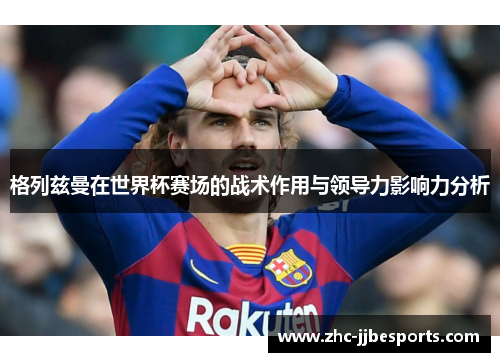 格列兹曼在世界杯赛场的战术作用与领导力影响力分析 格列兹曼在世界杯赛场的战术作用与领导力影响力分析