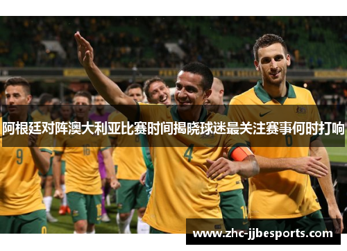 阿根廷对阵澳大利亚比赛时间揭晓球迷最关注赛事何时打响